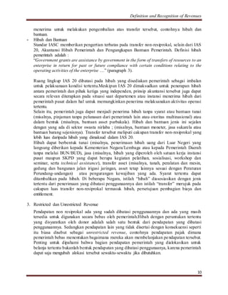 Definition and Recognition of Revenues 
menerima untuk melakukan pengembalian atas transfer tersebut, contohnya hibah dan 
bantuan. 
10 
- Hibah dan Bantuan 
Standar IASC memberikan pengertian terbatas pada transfer non-resiprokal, selain dari IAS 
20, Akuntansi Hibah Pemerintah dan Pengungkapan Bantuan Pemerintah. Definisi hibah 
pemerintah adalah : 
“Government grants are assistance by government in the form of transfers of resources to an 
enterprise in return for past or future compliance with certain conditions relating to the 
operating activities of the enterprise …” (paragraph 3). 
Ruang lingkup IAS 20 dibatasi pada hibah yang disediakan pemerintah sebagai imbalan 
untuk pelaksanaan kondisi tertentu.Meskipun IAS 20 dimaksudkan untuk penerapan hibah 
antara pemerintah dan pihak ketiga yang independen, prinsip akuntansi tersebut juga dapat 
secara relevan diterapkan pada situasi saat departemen atau instansi menerima hibah dari 
pemerintah pusat dalam hal untuk memungkinkan penerima melaksanakan aktivitas operasi 
tertentu. 
Selain itu, pemerintah juga dapat menjadi penerima hibah tanpa syarat atau bantuan tunai 
(misalnya, pinjaman tanpa pelunasan dari pemerintah lain atau otoritas multinasional) atau 
dalam bentuk (misalnya, bantuan asset purbakala). Hibah dan bantuan jenis ini sejalan 
dengan yang ada di sektor swasta nirlaba ; (misalnya, bantuan moneter, jasa sukarela atau 
bantuan barang sejenisnya). Transfer tersebut meliputi cakupan transfer non-resiprokal yang 
lebih luas daripada hibah yang dimaksud dalam IAS 20. 
Hibah dapat berbentuk tunai (misalnya, penerimaan hibah uang dari Luar Negeri yang 
langsung diberikan kepada Kementerian Negara/Lembaga atau kepada Pemerintah Daerah 
tanpa melalui BUN/BUD), jasa (misalnya, hibah yang diperoleh oleh satuan kerja instansi 
pusat maupun SKPD yang dapat berupa kegiatan pelatihan, sosialisasi, workshop dan 
seminar, serta technical assistance), transfer asset (misalnya, tanah, peralatan dan mesin, 
gedung dan bangunan jalan irigasi jaringan, asset tetap lainnya sesuai dengan Peraturan 
Perundang-undangan) atau pengurangan kewajiban yang ada. Syarat tertentu dapat 
ditambahkan pada hibah. Di beberapa Negara, istilah “hibah” diasosiasikan dengan jenis 
tertentu dari penerimaan yang dibatasi penggunaannya dan istilah “transfer” merujuk pada 
cakupan luas transfer non-resiprokal termasuk hibah, persetujuan pembagian biaya dan 
entitlement. 
3. Restricted dan Unrestricted Revenue 
Pendapatan non resiprokal ada yang sudah dibatasi penggunaannya dan ada yang masih 
tersedia untuk digunakan secara bebas oleh pemerintah.Hibah dengan peruntukan tertentu 
yang disyaratkan oleh donor adalah salah satu bentuk dari pendapatan yang dibatasi 
penggunaannya. Sedangkan pendapatan lain yang tidak disertai dengan konsekuensi seperti 
itu biasa disebut sebagai unrestricted revenue, contohnya pendapatan pajak dimana 
pemerintah bebas menentukan bagaimana mereka akan membelanjakan pendapatan tersebut. 
Penting untuk dipahami bahwa bagian pendapatan pemerintah yang dialokasikan untuk 
belanja tertentu bukanlah bentuk pendapatan yang dibatasi penggunaanya, karena pemerintah 
dapat saja mengubah alokasi tersebut sewaktu-sewaktu jika dibutuhkan. 
 