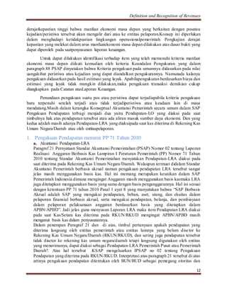 Definition and Recognition of Revenues 
derajatkepastian tinggi bahwa manfaat ekonomi masa depan yang berkaitan dengan posatau 
kejadian/peristiwa tersebut akan mengalir dari atau ke entitas pelaporan.Konsep ini diperlukan 
dalam menghadapi ketidakpastian lingkungan operasionalpemerintah. Pengkajian derajat 
kepastian yang melekat dalam arus manfaatekonomi masa depan dilakukan atas dasar bukti yang 
dapat diperoleh pada saatpenyusunan laporan keuangan. 
Untuk dapat dilakukan identifikasi terhadap item yang telah memenuhi kriteria manfaat 
ekonomi masa depan diikuti kemudian oleh kriteria Keandalan Pengukuran yang dalam 
paragraph 88 PSAP dinyatakan bahwa Kriteria pengakuan pada umumnya didasarkan pada nilai 
uangakibat peristiwa atau kejadian yang dapat diandalkan pengukurannya. Namunada kalanya 
pengakuan didasarkan pada hasil estimasi yang layak. Apabilapengukuran berdasarkan biaya dan 
estimasi yang layak tidak mungkin dilakukan,maka pengakuan transaksi demikian cukup 
diungkapkan pada Catatan atasLaporan Keuangan. 
Penundaan pengakuan suatu pos atau peristiwa dapat terjadiapabila kriteria pengakuan 
baru terpenuhi setelah terjadi atau tidak terjadiperistiwa atau keadaan lain di masa 
mendatang.Masih dalam kerangka Konseptual Akuntansi Pemerintah secara umum dalam SAP 
Pengakuan Pendapatan terbagi menjadi dua yaitu Pendapatan-LO yang diakui pada saat 
timbulnya hak atas pendapatan tersebut atau ada aliran masuk sumber daya ekonomi. Dan yang 
kedua adalah masih adanya Pendapatan-LRA yang diakuipada saat kas diterima di Rekening Kas 
Umum Negara/Daerah atau oleh entitaspelaporan. 
12 
1. Pengakuan Pendapatan menurut PP 71 Tahun 2010 
a. Akuntansi Pendapatan-LRA 
Paragraf 21 Pernyataan Standar Akuntansi Pemerintahan (PSAP) Nomor 02 tentang Laporan 
Realisasi Anggaran Berbasis Kas Lampiran I Peraturan Pemerintah (PP) Nomor 71 Tahun 
2010 tentang Standar Akuntansi Pemerintahan menyatakan Pendapatan-LRA diakui pada 
saat diterima pada Rekening Kas Umum Negara/Daerah. Walaupun termuat didalam Standar 
Akuntansi Pemerintah berbasis akrual namun pengakuan pendapatan LRA tersebut sangat 
jelas masih menggunakan basis kas. Hal ini memang merupakan keunikan dalam SAP 
Pemerintah Indonesia dimana mengingat Anggaran masih menggunakan basis kasmaka LRA 
juga ditetapkan menggunakan basis yang sama dengan basis penganggarannya. Hal ini sesuai 
dengan ketentuan PP 71 tahun 2010 Pasal 1 ayat 8 yang manyatakan bahwa “SAP Berbasis 
Akrual adalah SAP yang mengakui pendapatan, beban, aset, utang, dan ekuitas dalam 
pelaporan finansial berbasis akrual, serta mengakui pendapatan, belanja, dan pembiayaan 
dalam pelaporan pelaksanaan anggaran berdasarkan basis yang ditetapkan dalam 
APBN/APBD”. Jadi jelas guna menyusun Laporan LRA maka item Pendapatan LRA diakui 
pada saat Kas/Setara kas diterima pada RKUN/RKUD mengingat APBN/APBD masih 
menganut basis kas dalam penyusunannya. 
Dalam penerapan Paragraf 21 dan di atas, timbul pertanyaan apakah pendapatan yang 
diterima langsung oleh entitas pemerintah atau entitas lainnya yang belum dise tor ke 
Rekening Kas Umum Negara/Daerah (RKUN/RKUD), dan sering juga pendapatan tersebut 
tidak disetor ke rekening kas umum negara/daerah tetapi langsung digunakan oleh entitas 
yang menerimanya, dapat diakui sebagai Pendapatan-LRA Pemerintah Pusat atau Pemerintah 
Daerah?. Atas hal tersebut KSAP mengeluarkan IPSAP no 02 tentang Pengakuan 
Pendapatan yang diterima pada RKUN/RKUD. Interpretasi atas paragraph 21 tersebut di atas 
artinya pengakuan pendapatan ditentukan oleh BUN/BUD sebagai pemegang otoritas dan 
 