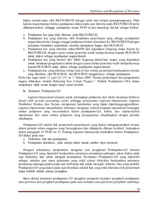Definition and Recognition of Revenues 
bukan semata-mata oleh RKUN/RKUD sebagai salah satu tempat penampungannya. Oleh 
karena itu,pernyataan bahwa pendapatan diakui pada saat diterima pada RKUN/RKUD perlu 
diinterpretasikan sehingga pendapatan sesuai PSAP di atas mencakup hal-hal sebagai berikut: 
a. Pendapatan kas yang telah diterima pada RKUN/RKUD. 
b. Pendapatan kas yang diterima oleh bendahara penerimaan yang sebagai pendapatan 
negara/daerah dan hingga tanggal pelaporan belum disetorkan ke RKUN/RKUD,dengan 
ketentuan bendahara penerimaan tersebut merupakan bagian dari BUN/BUD. 
c. Pendapatan kas yang diterima satker/SKPD dan digunakan langsung tanpa disetor ke 
RKUN/RKUD, dengan syarat entitas penerima wajib melaporkannya kepada BUN/BUD 
untuk diakui sebagai pendapatan negara/daerah. 
d. Pendapatan kas yang berasal dari hibah langsung dalam/luar negeri yang digunakan 
untuk mendanai pengeluaran entitas dengan syarat entitas penerima wajib melaporkannya 
kepada BUN/BUD untuk diakui sebagai pendapatan negara/daerah. 
e. Pendapatan kas yang diterima entitas lain di luar entitas pemerintah berdasarkan otoritas 
13 
yang diberikan oleh BUN/BUD, dan BUN/BUD mengakuinya sebagai pendapatan. 
Perlu kita ingat pasal 12 ayat (2) UU no 1 Tahun 2004 “Semua penerimaan dan pengeluaran 
negara dilakukan melalui Rekening Kas Umum Negara.”. Praktek Pendapatan LRA diatas 
nampaknya tidak sesuai dengan bunyi pasal tersebut. 
b. Akuntansi Pendapatan-LO 
Laporan Operasional disusun untuk melengkapi pelaporan dari siklus akuntansi berbasis 
akrual (full accrual accounting cycle) sehingga penyusunan Laporan Operasional, Laporan 
Perubahan Ekuitas, dan Neraca mempunyai keterkaitan yang dapat dipertanggungjawabkan. 
Laporan Operasional menyediakan informasi mengenai seluruh kegiatan operasional keuangan 
entitas pelaporan yang tercerminkan dalam pendapatan-LO, beban, dan surplus/defisit 
operasional dari suatu entitas pelaporan yang penyajiannya disandingkan dengan periode 
sebelumnya. 
Pendapatan-LO adalah hak pemerintah pusat/daerah yang diakui sebagaipenambah ekuitas 
dalam periode tahun anggaran yang bersangkutan dan tidakperlu dibayar kembali. Sedangkan 
dalam paragraph 19 PSAP no 13 Tentang Laporan Operasional disebutkan bahwa Pendapatan- 
LO diakui pada saat: 
a. Timbulnya hak atas pendapatan; 
b. Pendapatan direalisasi, yaitu adanya aliran masuk sumber daya ekonomi. 
Paragraf selanjutnya menjelaskan mengenai saat pengakuan Pendapatan-LO dimulai 
Pendapatan-LO yang diperoleh berdasarkan peraturan perundang-undangan yakni diakui pada 
saat timbulnya hak untuk menagih pendapatan. Kemudian Pendapatan-LO yang diperoleh 
sebagai imbalan atas suatu pelayanan yang telah selesai diberikan berdasarkan peraturan 
perundang-undangan,diakui pada saat timbulnya hak untuk menagih imbalan. Dan yang terakhir 
Pendapatan-LO yang diakui pada saat direalisasi adalah hak yang telah diterima oleh pemerintah 
tanpa terlebih dahulu adanya penagihan. 
Basis akrual akuntansi pendapatan LO mengakui pengaruh transaksi penghasil pendapatan 
atau peristiwa lain penghasil pendapatan pada saat transaksi atau peristiwa penyebab timbulnya 
 