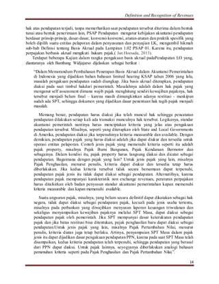 Definition and Recognition of Revenues 
hak atas pendapatan terjadi, tanpa memerhatikan saat pendapatan tersebut diterima dalam bentuk 
tunai atau bentuk penerimaan lain, PSAP Pendapatan mengatur kebijakan akuntansi pendapatan 
berdasar prinsip-prinsip, dasar-dasar, konvensi-konvensi, aturan-aturan dan praktik spesifik yang 
boleh dipilih suatu entitas pelaporan dalam penyusunan dan penyajian LK, mengambil hikmah 
sub-bab Definisi tentang Basis Akrual pada Lampiran 1.02 PSAP 01. Karena itu, pendapatan 
perpajakan berbasis akrual mengikuti hukum pajak.( Jan Hoesada, 2013). 
Terdapat beberapa Kajian dalam rangka pengakuan basis akrual padaPendapatan LO yang, 
14 
diantaranya oleh Bambang Widjajarso dijelaskan sebagai berikut : 
“Dalam Memorandum Pembahasan Penerapan Basis Akrual dalam Akuntansi Pemerintahan 
di Indonesia yang dijadikan bahan bahasan limited hearing KSAP tahun 2006 yang lalu, 
masalah pengakuan pendapatan sudah diungkap. Jika basis akrual diterapkan, pendapatan 
diakui pada saat timbul hakdari pemerintah. Masalahnya adalah dalam hak pajak yang 
menganut self assessment dimana wajib pajak menghitung sendiri kewajiban pajaknya, hak 
tersebut menjadi belum final – karena masih dimungkinkan adanya restitusi - meskipun 
sudah ada SPT, sehingga dokumen yang dijadikan dasar penentuan hak tagih pajak menjadi 
masalah. 
Memang benar, pendapatan harus diakui jika telah muncul hak sehingga pencatatan 
pendapatan dilakukan setiap kali ada transaksi munculnya hak tersebut. Logikanya, standar 
akuntansi pemerintah nantinya harus menciptakan kriteria yang jelas atas pengakuan 
pendapatan tersebut. Misalnya, seperti yang diterapkan oleh State and Local Governments 
di Amerika, pendapatan diakui jika terpenuhinya kriteria measurable dan available. Dengan 
demikian, pendapatan pajak yang harus diakui adalah jika dapat diukur dan tersedia untuk 
operasi entitas pelaporan. Contoh jenis pajak yang memenuhi kriteria seperti itu adalah 
pajak property, misalnya Pajak Bumi Bangunan, Pajak Kendaraan Bermotor dan 
sebagainya. Dalam kondisi itu, pajak property harus langsung diakui dan dicatat sebagai 
pendapatan. Bagaimana dengan pajak yang lain? Untuk jenis pajak yang lain, misalnya 
Pajak Penghasilan, menurut penulis, kriteria dapat diukur dan tersedia tetap harus 
diberlakukan. Jika kedua kriteria tersebut tidak secara bersamaan dapat terpenuhi, 
pendapatan pajak jenis itu tidak dapat diakui sebagai pendapatan. Alternatifnya, karena 
pendapatan pajak mempunyai karakteristik non exchange revenues, peraturan perpajakan 
harus ditafsirkan oleh badan penyusun standar akuntansi pemerintahan kapan memenuhi 
kriteria measurable dan kapan memenuhi available. 
Suatu angsuran pajak, misalnya, yang belum secara definitif dapat dikatakan sebagai hak 
negara, tidak dapat diakui sebagai pendapatan pajak, kecuali pada jenis usaha tertentu, 
misalnya pada perbankan yang diwajibkan menyusun laporan keuangan triwulanan dan 
sekaligus menyampaikan kewajiban pajaknya melalui SPT Masa, dapat diakui sebagai 
pendapatan pajak oleh pemerintah. Jika SPT mempunyai dasar keterukuran pendapatan 
pajak dan jika batas restitusi bisa ditentukan, pajak penghasilan baru dapat diakui sebagai 
pendapatan.Untuk jenis pajak yang lain, misalnya Pajak Pertambahan Nilai, menurut 
penulis, kriteria diatas juga tetap berlaku. Artinya, penyampaian SPT Masa dalam pajak 
jenis itu dapat dijadikan dasar pengakuan pendapatan PPN, karena pada saat SPT Masa telah 
disampaikan, kedua kriteria pendapatan telah terpenuhi, sehingga pendapatan yang berasal 
dari PPN dapat diakui. Untuk pajak lainnya, seyogyanya diberlakukan analogi bahasan 
pemenuhan kriteria seperti pada Pajak Penghasilan dan Pajak Pertambahan Nilai.”. 
 