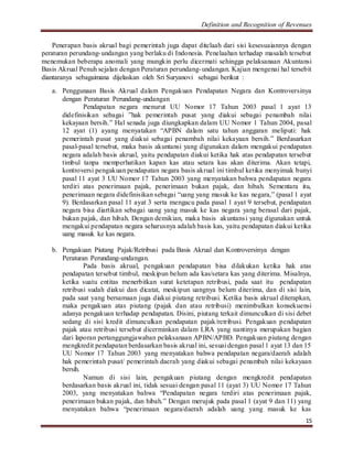 Definition and Recognition of Revenues 
Penerapan basis akrual bagi pemerintah juga dapat ditelaah dari sisi kesesuaiannya dengan 
peraturan perundang-undangan yang berlaku di Indonesia. Penelaahan terhadap masalah tersebut 
menemukan beberapa anomali yang mungkin perlu dicermati sehingga pelaksanaan Akuntansi 
Basis Akrual Penuh sejalan dengan Peraturan perundang-undangan. Kajian mengenai hal tersebit 
diantaranya sebagaimana dijelaskan oleh Sri Suryanovi sebagai berikut : 
a. Penggunaan Basis Akrual dalam Pengakuan Pendapatan Negara dan Kontroversinya 
15 
dengan Peraturan Perundang-undangan 
Pendapatan negara menurut UU Nomor 17 Tahun 2003 pasal 1 ayat 13 
didefinisikan sebagai ”hak pemerintah pusat yang diakui sebagai penambah nilai 
kekayaan bersih.” Hal senada juga diungkapkan dalam UU Nomor 1 Tahun 2004, pasal 
12 ayat (1) ayang menyatakan “APBN dalam satu tahun anggaran meliputi: hak 
pemerintah pusat yang diakui sebagai penambah nilai kekayaan bersih.” Berdasarkan 
pasal-pasal tersebut, maka basis akuntansi yang digunakan dalam mengakui pendapatan 
negara adalah basis akrual, yaitu pendapatan diakui ketika hak atas pendapatan tersebut 
timbul tanpa memperhatikan kapan kas atau setara kas akan diterima. Akan tetapi, 
kontroversi pengakuan pendapatan negara basis akrual ini timbul ketika menyimak bunyi 
pasal 11 ayat 3 UU Nomor 17 Tahun 2003 yang menyatakan bahwa pendapatan negara 
terdiri atas penerimaan pajak, penerimaan bukan pajak, dan hibah. Sementara itu, 
penerimaan negara didefinisikan sebagai “uang yang masuk ke kas negara,” (pasal 1 ayat 
9). Berdasarkan pasal 11 ayat 3 serta mengacu pada pasal 1 ayat 9 tersebut, pendapatan 
negara bisa diartikan sebagai uang yang masuk ke kas negara yang berasal dari pajak, 
bukan pajak, dan hibah. Dengan demikian, maka basis akuntansi yang digunakan untuk 
mengakui pendapatan negara seharusnya adalah basis kas, yaitu pendapatan diakui ketika 
uang masuk ke kas negara. 
b. Pengakuan Piutang Pajak/Retribusi pada Basis Akrual dan Kontroversinya dengan 
Peraturan Perundang-undangan. 
Pada basis akrual, pengakuan pendapatan bisa dilakukan ketika hak atas 
pendapatan tersebut timbul, meskipun belum ada kas/setara kas yang diterima. Misalnya, 
ketika suatu entitas menerbitkan surat ketetapan retribusi, pada saat itu pendapatan 
retribusi sudah diakui dan dicatat, meskipun uangnya belum diterima, dan di sisi lain, 
pada saat yang bersamaan juga diakui piutang retribusi. Ketika basis akrual diterapkan, 
maka pengakuan atas piutang (pajak dan atau retribusi) menimbulkan konsekuensi 
adanya pengakuan terhadap pendapatan. Disini, piutang terkait dimunculkan di sisi debet 
sedang di sisi kredit dimunculkan pendapatan pajak/retribusi. Pengakuan pendapatan 
pajak atau retribusi tersebut dicerminkan dalam LRA yang nantinya merupakan bagian 
dari laporan pertanggungjawaban pelaksanaan APBN/APBD. Pengakuan piutang dengan 
mengkredit pendapatan berdasarkan basis akrual ini, sesuai dengan pasal 1 ayat 13 dan 15 
UU Nomor 17 Tahun 2003 yang menyatakan bahwa pendapatan negara/daerah adalah 
hak pemerintah pusat/ pemerintah daerah yang diakui sebagai penambah nilai kekayaan 
bersih. 
Namun di sisi lain, pengakuan piutang dengan mengkredit pendapatan 
berdasarkan basis akrual ini, tidak sesuai dengan pasal 11 (ayat 3) UU Nomor 17 Tahun 
2003, yang menyatakan bahwa “Pendapatan negara terdiri atas penerimaan pajak, 
penerimaan bukan pajak, dan hibah.” Dengan merujuk pada pasal 1 (ayat 9 dan 11) yang 
menyatakan bahwa “penerimaan negara/daerah adalah uang yang masuk ke kas 
 