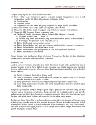 Definition and Recognition of Revenues 
Adapun ruang lingkup IPSAS ini tersebut antara lain: 
1) Suatu entitas yang menyajikan laporan keuangan dengan menggunakan basis akrual 
17 
menggunakan standar ini dalam hal pengakuan pendapatan akibat: 
a) Pemberian jasa 
b) Penjualan barang 
c) Penggunaan aset oleh entitas lain yang menghasilkan bunga, royalti, dan dividen. 
2) Standar ini berlaku untuk semua entitas sektor publik selain BUMN. 
3) Standar ini tidak berlaku untuk pendapatan yang timbul dari transaksi nonpertukaran. 
4) Standar ini tidak berurusan dengan pendapatan yang: 
a) Dibahas di Standar Internasional lainnya Sektor Publik Akuntansi, termasuk: 
i) perjanjian sewa (IPSAS 13, "Sewa " ) 
ii) Dividen yang timbul dari investasi yang dicatat berdasarkan metode ekuitas (IPSAS 7) 
iii) Keuntungan dari penjualan aktiva tetap (IPSAS 17) 
b) Timbul dari kontrak asuransi entitas asuransi 
c) Timbul dari perubahan nilai wajar aset keuangan dan kewajiban keuangan/ pelepasannya 
d) Timbul dari perubahan nilai aktiva lancar lainnya 
e) Timbul dari kenaikan alami pada peternakan, dan produk pertanian dan hutan 
f) Timbul dari ekstraksi bijih mineral 
Sesuai dengan jenis pendapatan dalam Exchange Transactions, berikut ini akan dijelaskan 
masing-masing perlakuan dalam pengakuan pendapatan. 
Pemberian Jasa 
Apabila outcome transaksi penjualan jasa dapat diestimasi dengan andal, pendapatan terkait 
dengan transaksi tersebut harus diakui dengan mengacu pada tingkat penyelesaian transaksi 
tersebut pada tanggal pelaporan. Outcome dapat diestimasi dengan andal bila seluruh kondisi 
berikut dipenuhi: 
a) Jumlah pendapatan dapat diukur dengan andal 
b) Besar kemungkinan bahwa manfaat ekonomi atau potensi layanan yang terkait dengan 
transaksi tersebut akan mengalir ke entitas 
c) Tahap penyelesaian transaksi pada tanggal pelaporan dapat diukur dengan andal 
d) Biaya yang terjadi untuk transaksi dan untuk menyelesaikan transaksi tersebut dapat 
diukur dengan andal 
Pengakuan pendapatan dengan mengacu pada tingkat penyelesaian transaksi sering disebut 
sebagai metode persentase penyelesaian. Dengan metode ini, pendapatan diakui pada periode 
pelaporan saat jasa diserahkan. Pengakuan pendapatan atas dasar ini memberikan informasi yang 
berguna pada sejauh mana kegiatan pelayanan dan kinerja selama suatu periode. 
Pendapatan diakui hanya bila besar kemungkinan manfaat ekonomi atau potensi layanan yang 
terkait dengan transaksi tersebut akan mengalir ke entitas. Namun, ketika ketidakpastian timbul 
tentang kolektibilitas jumlah yang sudah termasuk dalam pendapatan, nilai yang tidak tertagih, 
atau nilai yang sudah dianggap probable, diakui sebagai beban, bukan sebagai penyesuaian dari 
jumlah pendapatan awalnya diakui. 
 