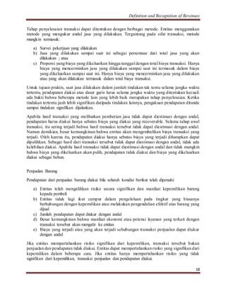 Definition and Recognition of Revenues 
Tahap penyelesaian transaksi dapat ditentukan dengan berbagai metode. Entitas menggunakan 
metode yang mengukur andal jasa yang dilakukan. Tergantung pada sifat transaksi, metode 
mungkin termasuk: 
a) Survei pekerjaan yang dilakukan 
b) Jasa yang dilakukan sampai saat ini sebagai persentase dari total jasa yang akan 
18 
dilakukan ; atau 
c) Proporsi yang biaya yang dikeluarkan hingga tanggal dengan total biaya transaksi. Hanya 
biaya yang mencerminkan jasa yang dilakukan sampai saat ini termasuk dalam biaya 
yang dikeluarkan sampai saat ini. Hanya biaya yang mencerminkan jasa yang dilakukan 
atau yang akan dilakukan termasuk dalam total biaya transaksi. 
Untuk tujuan praktis, saat jasa dilakukan dalam jumlah tindakan tak tentu selama jangka waktu 
tertentu, pendapatan diakui atas dasar garis lurus selama jangka waktu yang ditentukan kecuali 
ada bukti bahwa beberapa metode lain yang lebih baik merupakan tahap penyelesaian. Ketika 
tindakan tertentu jauh lebih signifikan daripada tindakan lainnya, pengakuan pendapatan ditunda 
sampai tindakan signifikan dijalankan. 
Apabila hasil transaksi yang melibatkan pemberian jasa tidak dapat diestimasi dengan andal, 
pendapatan harus diakui hanya sebatas biaya yang diakui yang recoverable. Selama tahap awal 
transaksi, itu sering terjadi bahwa hasil transaksi tersebut tidak dapat diestimasi dengan andal. 
Namun demikian, besar kemungkinan bahwa entitas akan mengembalikan biaya transaksi yang 
terjadi. Oleh karena itu, pendapatan diakui hanya sebatas biaya yang terjadi diharapkan dapat 
dipulihkan. Sebagai hasil dari transaksi tersebut tidak dapat diestimasi dengan andal, tidak ada 
kelebihan diakui. Apabila hasil transaksi tidak dapat diestimasi dengan andal dan tidak mungkin 
bahwa biaya yang dikeluarkan akan pulih, pendapatan tidak diakui dan biaya yang dikeluarkan 
diakui sebagai beban. 
Penjualan Barang 
Pendapatan dari penjualan barang diakui bila seluruh kondisi berikut telah dipenuhi: 
a) Entitas telah mengalihkan risiko secara signifikan dan manfaat kepemilikan barang 
kepada pembeli 
b) Entitas tidak lagi ikut campur dalam pengelolaan pada tingkat yang biasanya 
berhubungan dengan kepemilikan atau melakukan pengendalian efektif atas barang yang 
dijual 
c) Jumlah pendapatan dapat diukur dengan andal 
d) Besar kemungkinan bahwa manfaat ekonomi atau potensi layanan yang terkait dengan 
transaksi tersebut akan mengalir ke entitas 
e) Biaya yang terjadi atau yang akan terjadi sehubungan transaksi penjualan dapat diukur 
dengan andal 
Jika entitas mempertahankan risiko signifikan dari kepemilikan, transaksi tersebut bukan 
penjualan dan pendapatan tidak diakui. Entitas dapat mempertahankan risiko yang signifikan dari 
kepemilikan dalam beberapa cara. Jika entitas hanya mempertahankan risiko yang tidak 
signifikan dari kepemilikan, transaksi penjualan dan pendapatan diakui. 
 