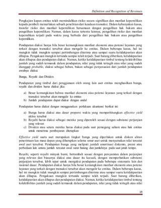 Definition and Recognition of Revenues 
Pengkajian kapan entitas telah memindahkan risiko secara signifikan dan manfaat kepemilikan 
kepada pembeli memerlukan sebuah penelitian dari keadaan transaksi. Dalam kebanyakan kasus, 
transfer risiko dan manfaat kepemilikan bersamaan dengan pengalihan hak hukum atau 
pengalihan kepemilikan. Namun, dalam kasus tertentu lainnya, pengalihan risiko dan manfaat 
kepemilikan terjadi pada waktu yang berbeda dari pengalihan hak hukum atau pengalihan 
kepemilikan. 
Pendapatan diakui hanya bila besar kemungkinan manfaat ekonomi atau potensi layanan yang 
terkait dengan transaksi tersebut akan mengalir ke entitas. Dalam beberapa kasus, hal ini 
mungkin tidak mungkin sampai pertimbangan diterima atau sampai suatu ketidakpastian akan 
dihapus. Pengakuan mungkin tertunda sampai telah terjadi. Saat barang diberikan, ketidakpastian 
akan dihapus dan pendapatan diakui. Namun, ketika ketidakpastian timbul tentang kolektibilitas 
jumlah yang sudah termasuk dalam pendapatan, nilai yang tidak tertagih atau nilai yang sudah 
dianggap probable, diakui sebagai beban, bukan sebagai penyesuaian dari jumlah pendapatan 
awalnya diakui. 
19 
Bunga, Royalti dan Dividen 
Pendapatan yang timbul dari penggunaan oleh orang lain aset entitas menghasilkan bunga, 
royalti dan dividen harus diakui jika: 
a) Besar kemungkinan bahwa manfaat ekonomi atau potensi layanan yang terkait dengan 
transaksi tersebut akan mengalir ke entitas 
b) Jumlah pendapatan dapat diukur dengan andal 
Pendapatan harus diakui dengan menggunakan perlakuan akuntansi berikut ini: 
a) Bunga harus diakui atas dasar proporsi waktu yang memperhitungkan effective yield 
aktiva tersebut 
b) Royalti harus diakui sebagai mereka yang diperoleh sesuai dengan substansi perjanjian 
yang relevan 
c) Dividen atau setara mereka harus diakui pada saat pemegang saham atau hak entitas 
untuk menerima pembayaran ditetapkan 
Effective yield suatu aset merupakan tingkat bunga yang diperlukan untuk diskon aliran 
penerimaan kas masa depan yang diharapkan selama umur aset untuk menyamakan nilai tercatat 
awal aset tersebut. Pendapatan bunga yang meliputi jumlah amortisasi diskonto, premi atau 
perbedaan lain antara jumlah tercatat awal surat hutang dan jumlahnya pada saat jatuh tempo. 
Royalti, seperti royalti minyak bumi, bertambah sesuai dengan persyaratan dalam perjanjian 
yang relevan dan biasanya diakui atas dasar itu kecuali, dengan memperhatikan substansi 
perjanjian tersebut, lebih tepat untuk mengakui pendapatan pada beberapa sistematis lain dan 
rasional dasar. Pendapatan diakui hanya bila besar kemungkinan manfaat ekonomi atau potensi 
layanan yang terkait dengan transaksi tersebut akan mengalir ke entitas. Dalam beberapa kasus, 
hal ini mungkin tidak mungkin sampai pertimbangan diterima atau sampai suatu ketidakpastian 
akan dihapus. Pengakuan mungkin tertunda sampai telah terjadi. Saat barang diberikan, 
ketidakpastian akan dihapus dan pendapatan diakui. Namun, ketika ketidakpastian timbul tentang 
kolektibilitas jumlah yang sudah termasuk dalam pendapatan, nilai yang tidak tertagih atau nilai 
 