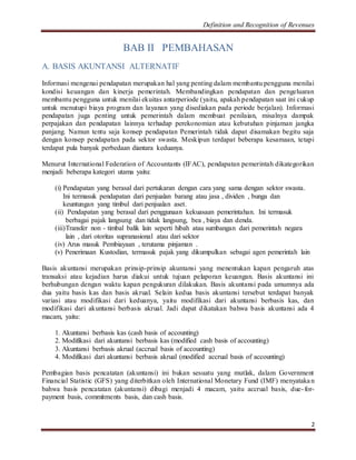Definition and Recognition of Revenues 
2 
BAB II PEMBAHASAN 
A. BASIS AKUNTANSI ALTERNATIF 
Informasi mengenai pendapatan merupakan hal yang penting dalam membantu pengguna menilai 
kondisi keuangan dan kinerja pemerintah. Membandingkan pendapatan dan pengeluaran 
membantu pengguna untuk menilai ekuitas antarperiode (yaitu, apakah pendapatan saat ini cukup 
untuk menutupi biaya program dan layanan yang disediakan pada periode berjalan). Informasi 
pendapatan juga penting untuk pemerintah dalam membuat penilaian, misalnya dampak 
perpajakan dan pendapatan lainnya terhadap perekonomian atau kebutuhan pinjaman jangka 
panjang. Namun tentu saja konsep pendapatan Pemerintah tidak dapat disamakan begitu saja 
dengan konsep pendapatan pada sektor swasta. Meskipun terdapat beberapa kesamaan, tetapi 
terdapat pula banyak perbedaan diantara keduanya. 
Menurut International Federation of Accountants (IFAC), pendapatan pemerintah dikategorikan 
menjadi beberapa kategori utama yaitu: 
(i) Pendapatan yang berasal dari pertukaran dengan cara yang sama dengan sektor swasta. 
Ini termasuk pendapatan dari penjualan barang atau jasa , dividen , bunga dan 
keuntungan yang timbul dari penjualan aset. 
(ii) Pendapatan yang berasal dari penggunaan kekuasaan pemerintahan. Ini termasuk 
berbagai pajak langsung dan tidak langsung, bea , biaya dan denda. 
(iii)Transfer non - timbal balik lain seperti hibah atau sumbangan dari pemerintah negara 
lain , dari otoritas supranasional atau dari sektor 
(iv) Arus masuk Pembiayaan , terutama pinjaman . 
(v) Penerimaan Kustodian, termasuk pajak yang dikumpulkan sebagai agen pemerintah lain 
Basis akuntansi merupakan prinsip-prinsip akuntansi yang menentukan kapan pengaruh atas 
transaksi atau kejadian harus diakui untuk tujuan pelaporan keuangan. Basis akuntansi ini 
berhubungan dengan waktu kapan pengukuran dilakukan. Basis akuntansi pada umumnya ada 
dua yaitu basis kas dan basis akrual. Selain kedua basis akuntansi tersebut terdapat banyak 
variasi atau modifikasi dari keduanya, yaitu modifikasi dari akuntansi berbasis kas, dan 
modifikasi dari akuntansi berbasis akrual. Jadi dapat dikatakan bahwa basis akuntansi ada 4 
macam, yaitu: 
1. Akuntansi berbasis kas (cash basis of accounting) 
2. Modifikasi dari akuntansi berbasis kas (modified cash basis of accounting) 
3. Akuntansi berbasis akrual (accrual basis of accounting) 
4. Modifikasi dari akuntansi berbasis akrual (modified accrual basis of accounting) 
Pembagian basis pencatatan (akuntansi) ini bukan sesuatu yang mutlak, dalam Government 
Financial Statistic (GFS) yang diterbitkan oleh International Monetary Fund (IMF) menyataka n 
bahwa basis pencatatan (akuntansi) dibagi menjadi 4 macam, yaitu accrual basis, due- for-payment 
basis, commitments basis, dan cash basis. 
 