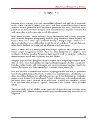 Definition and Recognition of Revenues 
23 
III SIMPULAN 
Pengguna laporan keuangan pemerintah membutuhkan informasi yang andal dan relevan untuk 
menilai kondisi keuangan dan kinerja pemerintah. Untuk dapat memenuhi kebutuhan-kebutuhan 
informasi tersebut, pemerintah perlu melaporkan pendapatan dan beban. Perbedaan antara 
pendapatan dan beban membantu pengguna untuk menilai kebutuhan pinjaman pemerintah dan 
untuk menentukan apakah ekuitas antar periode telah dicapai. 
Dalam proses penyajian Laporan Keuangan, penyaji membutuhkan basis akuntansi yang tepat. 
Basis akuntansi merupakan prinsip-prinsip akuntansi yang menentukan kapan pengaruh atas 
transaksi harus diakui untuk tujuan pelaporan keuangan. Terdapat empat alternative basis 
akuntansi yakni basis kas, modifikasi kas, akrual, dan akrual modifikasi. Pemerintah Indonesia 
sedang beralih dari basis kas menuju basis akrual penuh melalui masa transisi. 
Praktik akuntansi basis kas memang yang paling banyak digunakan untuk pengklasifikasian. 
Namun, dengan menggunakan akuntansi basis kas untuk pendapatan non- reciprocal akan 
mendapatkan beberapa masalah. Pemerintah dapat memilih untuk memanipulasi pendapatan 
dengan penetapan tanggal untuk pendapatan yang akan diterima. 
Mengingat juga meluasnya penggunaan langkah-langkah untuk menghitung pendapatan pajak, 
akan ada variasi besar dalam pendapatan dilaporkan tergantung pada kebijakan yang diambil. 
Perbedaan waktu memiliki efek penting pada hasil yang menunjukkan kepatuhan terkait batas 
anggaran dan otorisasi serta dalam memfasilitasi pencapaian ekuitas antarperiode. 
IFAC PSC meyakini bahwa kebutuhan informasi bagi pengguna akan lebih baik jika pemerintah 
konsisten mengubah akuntansi basis kas ke akuntansi basis akrual penuh atau setidaknya ke basis 
akrual dimodifikasi. Sehingga akan lebih berkonsentrasi pada definisi dan pengakuan pendapatan 
dengan metode akuntansi basis akrual penuh. Namun, perkembangan pedoman akuntansi untuk 
pendapatan non-reciprocal atas dasar akrual penuh tidak cukup baik dan mungkin tergantung 
secara signifikan pada pengaturan legislatif, administratif dan akuntansi dalam yurisdiksi 
tertentu. 
Transisi menuju ke basis akrual akan mampu memenuhi kebutuhan informasi pengguna, namun 
juga masih memiliki beberapa tantangan masalah yang cukup kompleks yang harus diselesaikan 
dengan baik. 
 