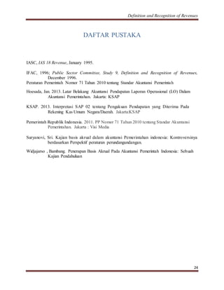 Definition and Recognition of Revenues 
24 
DAFTAR PUSTAKA 
IASC, IAS 18 Revenue, January 1995. 
IFAC, 1996; Public Sector Committee, Study 9, Definition and Recognition of Revenues, 
December 1996. 
Peraturan Pemerintah Nomor 71 Tahun 2010 tentang Standar Akuntansi Pemerinta h 
Hoesada, Jan. 2013. Latar Belakang Akuntansi Pendapatan Laporan Operasional (LO) Dalam 
Akuntansi Pemerintahan. Jakarta: KSAP 
KSAP. 2013. Interpretasi SAP 02 tentang Pengakuan Pendapatan yang Diterima Pada 
Rekening Kas Umum Negara/Daerah. Jakarta:KSAP 
Pemerintah Republik Indonesia. 2011. PP Nomor 71 Tahun 2010 tentang Standar Akuntansi 
Pemerintahan. Jakarta : Visi Media 
Suryanovi, Sri. Kajian basis akrual dalam akuntansi Pemerintahan indonesia: Kontroversinya 
berdasarkan Perspektif peraturan perundangundangan. 
Widjajarso , Bambang. Penerapan Basis Akrual Pada Akuntansi Pemerintah Indonesia: Sebuah 
Kajian Pendahuluan 
