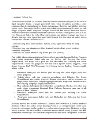 Definition and Recognition of Revenues 
3 
1. Akuntansi Berbasis Kas 
Dalam akuntansi berbasis kas, transaksi diakui ketika kas diterima atau dibayarkan. Basis kas ini 
dapat mengukur kinerja keuangan pemerintah yaitu untuk mengetahui perbedaan antara 
penerimaan kas dan pengeluaran kas dalam suatu periode. Basis kas menyediakan informasi 
tentang sumber dana yang dihasilkan selama satu periode, penggunaan dana dan saldo kas pada 
tanggal pelaporan. Model pelaporan keuangan dalam basis kas biasanya berbentuk Laporan 
Penerimaan dan Pembayaran (Statement of Receipts and Payment) atau Laporan Arus Kas (Cash 
Flow Statement). Selain itu perlu dibuat suatu catatan atas laporan keuangan atau notes to 
financial statement yang menyajikan secara detail tentang item- item yang ada dalam laporan 
keuangan dan informasi tambahan seperti : 
1. Item-item yang diakui dalam akuntansi berbasis akrual, seperti aktiva tetap dan utang/ 
pinjaman. 
2. Item-item yang biasa diungkapkan dalam akuntansi berbasis akrual, seperti komitmen, 
kontinjensi, dan jaminan. 
3. Item-item lain, seperti informasi yang bersifat prakiraan (forecast). 
Pada praktek akuntansi pemerintahan di Indonesia basis kas untuk Laporan Realisasi Anggaran 
berarti bahwa pendapatan diakui pada saat kas diterima oleh Rekening Kas Umum 
Negara/Daerah, dan belanja diakui pada saat kas dikeluarkan dari Rekening Kas Umum 
Negara/Daerah. Secara rinci pengakuan item- item dalam laporan realisasi anggaran, sesuai 
dengan Exposure Draft PSAP Pernyataan No. 2 tentang Laporan Realisasi Anggaran adalah 
sebagai berikut: 
1. Pendapatan diakui pada saat diterima pada Rekening Kas Umum Negara/Daerah atau 
entitas pelaporan. 
2. Belanja diakui pada saat terjadinya pengeluaran dari Rekening Kas Umum 
Negara/Daerah atau entitas pelaporan. Khusus pengeluaran melalui pemegang kas 
pengakuannya terjadi pada saat pertanggungjawaban atas pengeluaran tersebut disahkan 
oleh unit yang mempunyai fungsi perbendaharaan 
3. Dana Cadangan diakui pada saat pembentukan yaitu pada saat dilakukan penyisihan uang 
untuk tujuan pencadangan dimaksud. Dana Cadangan berkurang pada saat terjadi 
pencairan Dana Cadangan. 
4. Penerimaan pembiayaan diakui pada saat diterima pada Rekening Kas Umum 
Negara/Daerah. 
5. Pengeluaran pembiayaan diakui pada saat dikeluarkan dari Rekening Kas Umum 
Negara/Daerah. 
Akuntansi berbasis kas ini tentu mempunyai kelebihan dan keterbatasan. Kelebihan-kelebihan 
akuntansi berbasis kas adalah laporan keuangan berbasis kas memperlihatkan sumber dana, 
alokasi dan penggunaan sumber-sumber kas, mudah untuk dimengerti dan dijelaskan, pembuat 
laporan keuangan tidak membutuhkan pengetahuan yang mendetail tentang akuntansi, dan tidak 
memerlukan pertimbangan ketika menentukan jumlah arus kas dalam suatu periode. Sementara 
 