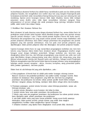 Definition and Recognition of Revenues 
itu keterbatasan akuntansi berbasis kas adalah hanya memfokuskan pada arus kas dalam periode 
pelaporan berjalan, dan mengabaikan arus sumber daya lain yang mungkin berpengaruh pada 
kemampuan pemerintah untuk menyediakan barang-barang dan jasa-jasa saat sekarang dan saat 
mendatang; laporan posisi keuangan (neraca) tidak dapat disajikan, karena tidak terdapat 
pencatatan secara double entry; tidak dapat menyediakan informasi mengenai biaya 
pelayanan(cost of service) sebagai alat untuk penetapan harga (pricing), kebijakan kontrak 
publik, untuk kontrol dan evaluasi kinerja. 
4 
2. Modifikasi Dari Akuntansi Berbasis Kas 
Basis akuntansi ini pada dasarnya sama dengan akuntansi berbasis kas, namun dalam basis ini 
pembukuan untuk periode tahun berjalan masih ditambah dengan waktu atau periode tertentu 
(specific period) misalnya 1 atau 2 bulan setelah periode berjalan (?leaves the books open?). 
Penerimaan dan pengeluaran kas yang terjadi selama periode tertentu tetapi diakibatkan oleh 
periode pelaporan sebelumnya akan diakui sebagai penerimaan dan pengeluaran atas periode 
pelaporan yang lalu (periode sebelumnya). Arus kas pada awal periode pelaporan yang 
diperhitungkan dalam periode pelaporan tahun lalu dikurangkan dari periode pelaporan berjalan. 
Laporan keuangan dalam basis ini juga memerlukan pengungkapan tambahan atas item- item 
tertentu yang biasanya diakui dalam basis akuntansi akrual. Pengungkapan tersebut sangat 
beragam sesuai dengan kebijakan pemerintah. Sebagai tambahan atas item- item yang 
diungkapkan dalam basis kas, ada beberapa pengungkapan yang terpisah atas saldo near-cash 
yang diperlihatkan dengan piutang-piutang yang akan diterima dan utang-utang yang akan 
dibayar selama periode tertentu dan financial assets and liabilities. Sebagai contoh Pemerintah 
Malaysia menggunakan specified period dalam laporan keuangan tahunan, yang mengungkapkan 
beberapa catatan (memo) mengenai : aktiva, investasi, kewajiban, utang pemerintah (public 
debt), jaminan (guarantees), dan notes payable. 
Dalam basis ini ada beberapa hal yang perlu diperhatikan, yaitu : 
a. Fokus pengukuran di bawah basis ini adalah pada sumber keuangan sekarang (current 
financial resources) dan perubahan-perubahan atas sumber-sumber keuangan tersebut. Basis 
akuntansi ini mempunyai fokus pengukuran yang lebih luas dari basis kas, pengakuan 
penerimaan dan pembayaran kas tertentu selama periode spesifik berarti bahwa terdapat 
informasi mengenai pituang dan hutang, meskipun tidak diakui sebagai aktiva dan kewajiban. 
b. Penetapan panjangnya periode tertentu bervariasi antara beberapa pemerintah, namun ada 
beberapa ketentuan, yaitu : 
1. periode tertentu diterapkan secara konsisten dari tahun ke tahun 
2. periode tertentu harus sama untuk penerimaan dan pembayaran kas 
3. kriteria yang sama atas pengakuan penerimaan dan pembayaran kas selama periode tertentu 
harus diterapkan untuk seluruh penerimaan dan pembayaran 
4. satu bulan adalah waktu yang tepat, karena pembelian barang secara kredit umumnya 
diselesaikan dalam periode tersebut, periode tertentu yang terlalu lama mungkin 
mengakibatkan kesulitan dalam menghasilkan laporan keuangan 
5. kebijakan akuntansi yang dipakai harus diungkapkan secara penuh (fully disclosed) 
 