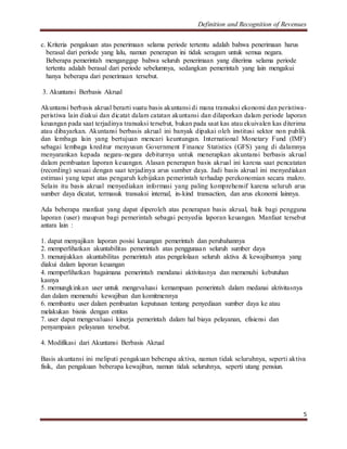 Definition and Recognition of Revenues 
5 
c. Kriteria pengakuan atas penerimaan selama periode tertentu adalah bahwa penerimaan harus 
berasal dari periode yang lalu, namun penerapan ini tidak seragam untuk semua negara. 
Beberapa pemerintah menganggap bahwa seluruh penerimaan yang diterima selama periode 
tertentu adalah berasal dari periode sebelumnya, sedangkan pemerintah yang lain mengakui 
hanya beberapa dari penerimaan tersebut. 
3. Akuntansi Berbasis Akrual 
Akuntansi berbasis akrual berarti suatu basis akuntansi di mana transaksi ekonomi dan peristiwa-peristiwa 
lain diakui dan dicatat dalam catatan akuntansi dan dilaporkan dalam periode laporan 
keuangan pada saat terjadinya transaksi tersebut, bukan pada saat kas atau ekuivalen kas diterima 
atau dibayarkan. Akuntansi berbasis akrual ini banyak dipakai oleh institusi sektor non publik 
dan lembaga lain yang bertujuan mencari keuntungan. International Monetary Fund (IMF) 
sebagai lembaga kreditur menyusun Government Finance Statistics (GFS) yang di dalamnya 
menyarankan kepada negara-negara debiturnya untuk menerapkan akuntansi berbasis akrual 
dalam pembuatan laporan keuangan. Alasan penerapan basis akrual ini karena saat pencatatan 
(recording) sesuai dengan saat terjadinya arus sumber daya. Jadi basis akrual ini menyediakan 
estimasi yang tepat atas pengaruh kebijakan pemerintah terhadap perekonomian secara makro. 
Selain itu basis akrual menyediakan informasi yang paling komprehensif karena seluruh arus 
sumber daya dicatat, termasuk transaksi internal, in-kind transaction, dan arus ekonomi lainnya. 
Ada beberapa manfaat yang dapat diperoleh atas penerapan basis akrual, baik bagi pengguna 
laporan (user) maupun bagi pemerintah sebagai penyedia laporan keuangan. Manfaat tersebut 
antara lain : 
1. dapat menyajikan laporan posisi keuangan pemerintah dan perubahannya 
2. memperlihatkan akuntabilitas pemerintah atas penggunaan seluruh sumber daya 
3. menunjukkan akuntabilitas pemerintah atas pengelolaan seluruh aktiva & kewajibannya yang 
diakui dalam laporan keuangan 
4. memperlihatkan bagaimana pemerintah mendanai aktivitasnya dan memenuhi kebutuhan 
kasnya 
5. memungkinkan user untuk mengevaluasi kemampuan pemerintah dalam medanai aktivitasnya 
dan dalam memenuhi kewajiban dan komitmennya 
6. membantu user dalam pembuatan keputusan tentang penyediaan sumber daya ke atau 
melakukan bisnis dengan entitas 
7. user dapat mengevaluasi kinerja pemerintah dalam hal biaya pelayanan, efisiensi dan 
penyampaian pelayanan tersebut. 
4. Modifikasi dari Akuntansi Berbasis Akrual 
Basis akuntansi ini meliputi pengakuan beberapa aktiva, namun tidak seluruhnya, seperti aktiva 
fisik, dan pengakuan beberapa kewajiban, namun tidak seluruhnya, seperti utang pensiun. 
 
