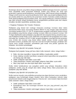 Definition and Recognition of Revenues 
Keuntungan ekonomis yang diakui sebagai pendapatan adalah keuntungan ekonomis yang benar 
benar menjadihak entitas pemerintah dimaksud. Jumlah yang diterima atas nama agen 
pemerintah, organisasi pemerintahlainnya, atau pihak ketiga, tidak termasuk sebagai pendapatan. 
Sebagai contoh, kantor pos menerima pembayaran listrik, maka yang menjadi pendapatan kantor 
pos tersebut adalah fee yang diterima dari penerimaan tersebut. Sementara jumlah pembayaran 
listrik adalah pendapatan bagi perusahaan listrik. Arus masuk pembiayaan, contohnya pinjaman, 
juga tidak termasuk sebagai pendapatan karena mengakibatkan perubahan pada asset maupun 
kewajiban dan tidak menyebabkan perubahan ekuitas. 
7 
1. Pengakuan Pendapatan Dari Transaksi Pertukaran 
Pendapatan yang berasal dari exchange transaction (exchange revenues) diatur dalam 
International Public Sector Accounting Standard (IPSAS 9) yang mengacu pada International 
Accounting Standard (IAS) 18. IAS 18 mengasumsikan pengguna anakuntansi berbasis akrual 
dan pendapatan yang diterima sebagai exchange revenues, bukan non-reciprocal revenues. IAS 
18 dapat diaplikasikan pada pendapatan yang diperoleh dari penjualan barang, penyediaan jasa , 
serta Pendapatan berupa bunga, royalti, dandividen yang diperoleh dari penggunaan asset entitas 
oleh pihak lain. Sementara itu IAS 18 tidak mengatur pendapatan yang diperoleh dari perjanjian 
sewa, dividen dari investasi yang dicatat dalam metode ekuitas, kontrak asuransi pada 
perusahaan asuransi, perubahan nilai wajar dari asset dan kewajiban keuangan, perubahan nilai 
current assets, kontrak konstruksi, pertambahan pada ternak serta produk agrikultur dan 
kehutanan, dan ekstraksi pertambangan. 
Pendapatan yang diperoleh dari penjualan barang jadi 
Pendapatan hasil penjualan barang jadi harus diakui ketika memenuhi criteria sebagai berikut : 
 Risiko dan status kepemilikan barang telah dialihkan kepada pihak pembeli 
 Entitas tidaklagi memiliki keterlibatan manajerial terkait kepemilikan dan pengendalian 
atas barang yang telah dijual 
 Jumlah pendapatan dapat diukur secara andal 
 Tahap penyelesaiaan transaksi pada tanggal pelaporan dapat diukur secara andal 
 Biaya yang terjadi atau akan terjad idapat diukur secara andal 
Ketika timbul ketidakyakinan atas penagihan jumlah yang terlanjur dimasukkan dalam 
pendapatan, jumlah yang tak tertagih akan diakui sebagai beban, bukan penyesuaian atas 
pendapatan yang telah diterima 
Pendapatan yang diperoleh dari penyediaan jasa 
Ketika outcome transaksi yang melibatkan penyediaan jasa dapat diestimasi secara meyakinkan, 
pendapatan yang berhubungan dengan transaksi harus diakui berdasarkan referensi tahap 
penyelesaiaan transaksi pada tanggal pelaporan. Outcome dari suatu transaksi dapat diestimasi 
ketika memenuhi kriteria sebagai berikut: 
 Jumlah pendapatan dapat diukur secara andal 
 Kemungkinan besar ada keuntungan ekonomis atau jasa yang potensial yang akan 
diterima entitas 
 Tahap penyelesaiaan transaksi pada tanggal pelaporan dapat diukur secara andal 
 