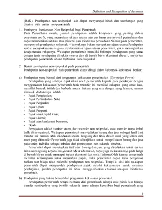 Definition and Recognition of Revenues 
(DAK). Pendapatan non resiprokal lain dapat menyerupai hibah dan sumbangan yang 
diterima oleh entitas non-pemerintah. 
9 
1. Pentingnya Pendapatan Non-Resiprokal bagi Pemerintah 
Pada Perusahaan swasta, jumlah pendapatan adalah komponen yang penting dalam 
penentuan profit, yang merupakan ukuran utama atas performa operasional perusahaan dan 
dapat memberikan indikasi atas efisiensi dan efektivitas perusahaan.Namun pada pemerintah, 
memperoleh pendapatan sebanyak – banyaknya bukan merupakan tujuan utama.Pendapatan 
sendiri merupakan sarana guna melaksanakan tujuan utama pemerintah, yakni meningkatkan 
kesejahteraan rakyatnya. Walaupun pemerintah memiliki beberapa pendapatan yang sama 
dengan jenis pendapatan di sektor swasta dan di bawah basis akuntansi akrual , mayoritas 
pendapatan pemerintah adalah berbentuk non-resiprokal. 
2. Bentuk pendapatan non-resiprokal pada pemerintah 
Pendapatan non-resiprokal pada pemerintah dapat dibagi dalam kelompok-kelompok berikut: 
a) Pendapatan yang berasal dari penggunaan kekuasaan pemerintahan (Sovereign Power) 
Pendapatan yang sifatnya dipaksakan oleh pemerintah kepada para pembayar dengan 
menggunakan kekuasaan pemerintah.Jenis transfer ini memiliki cakupan yang amat luas, 
memiliki banyak istilah dan berbeda antara hukum yang satu dengan yang lainnya, namun 
termasuk di dalamnya adalah : 
- Pajak Penghasilan; 
- Pajak Pertambahan Nilai; 
- Pajak Penjualan; 
- Pajak Upah; 
- Pajak Properti; 
- Pajak atas Capital Gain; 
- Pajak Lisensi; 
- Pajak atas kendaraan bermotor; 
- Denda. 
Perpajakan adalah sumber utama dari transfer non-resiprokal, atau transfer tanpa imbal 
balik di pemerintah. Walaupun pemerintah menyediakan barang dan jasa sebagai hasil dari 
transfer ini, namun tidak disediakan secara langsung dan tidak dalam nilai yang setara dari 
asset yang ditransfer.Pemerintah juga tidak diwajibkan untuk menyediakan barang dan jasa 
pada setiap individu sebagai imbalan dari pembayaran non-sukarela tersebut. 
Pemerintah dapat menetapkan tarif atas barang dan jasa yang disediakan untuk entitas 
lain atau langsung kepada masyarakat. Meski demikian, dapat juga melakukannya pada harga 
di bawah biaya untuk mencapai tujuan ekonomi dan sosial lainnya.Oleh karena pemerintah 
memiliki kemampuan untuk menaikkan pajak, maka pemerintah dapat terus beroperasi 
bahkan saat biaya telah melebihi pendapatan non-resiprokal. Tetapi di sisi lain walaupun 
pemerintah dapat memperoleh pendapatan pajak melalui kekuasaanya untuk meminta 
pembayaran, jumlah pendapatan ini tidak menggambarkan efisiensi ataupun efektivitas 
pemerintah. 
b) Pendapatan yang bukan berasal dari pengunaan kekuasaan pemerintah. 
Pendapatan pemerintah berupa bantuan dari pemerintah lainnya atau pihak lain berupa 
transfer sumberdaya yang bersifat sukarela tanpa adanya kewajiban bagi pemerintah yang 
 