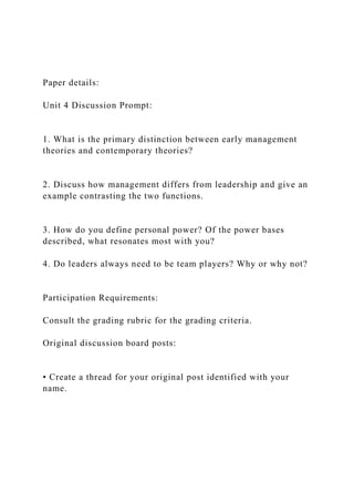 Paper details:
Unit 4 Discussion Prompt:
1. What is the primary distinction between early management
theories and contemporary theories?
2. Discuss how management differs from leadership and give an
example contrasting the two functions.
3. How do you define personal power? Of the power bases
described, what resonates most with you?
4. Do leaders always need to be team players? Why or why not?
Participation Requirements:
Consult the grading rubric for the grading criteria.
Original discussion board posts:
• Create a thread for your original post identified with your
name.
 