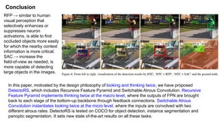Conclusion
In this paper, motivated by the design philosophy of looking and thinking twice, we have proposed
DetectoRS, which includes Recursive Feature Pyramid and Switchable Atrous Convolution. Recursive
Feature Pyramid implements thinking twice at the macro level, where the outputs of FPN are brought
back to each stage of the bottom-up backbone through feedback connections. Switchable Atrous
Convolution instantiates looking twice at the micro level, where the inputs are convolved with two
different atrous rates. DetectoRS is tested on COCO for object detection, instance segmentation and
panoptic segmentation. It sets new state of-the-art results on all these tasks.
RFP → similar to human
visual perception that
selectively enhances or
suppresses neuron
activations, is able to find
occluded objects more easily
for which the nearby context
information is more critical.
SAC → increase the
field-of-view as needed, is
more capable of detecting
large objects in the images.
 