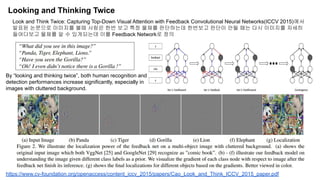 Looking and Thinking Twice
https://www.cv-foundation.org/openaccess/content_iccv_2015/papers/Cao_Look_and_Think_ICCV_2015_paper.pdf
Look and Think Twice: Capturing Top-Down Visual Attention with Feedback Convolutional Neural Networks(ICCV 2015)에서
발표된 논문으로 이미지를 볼때 사람은 한번 보고 특정 물체를 판단하는데 한번보고 판단이 안될 때는 다시 이미지를 자세히
들여다보고 물체를 알 수 있게되는데 이를 Feedback Network로 정의
By “looking and thinking twice”, both human recognition and
detection performances increase significantly, especially in
images with cluttered background.
 