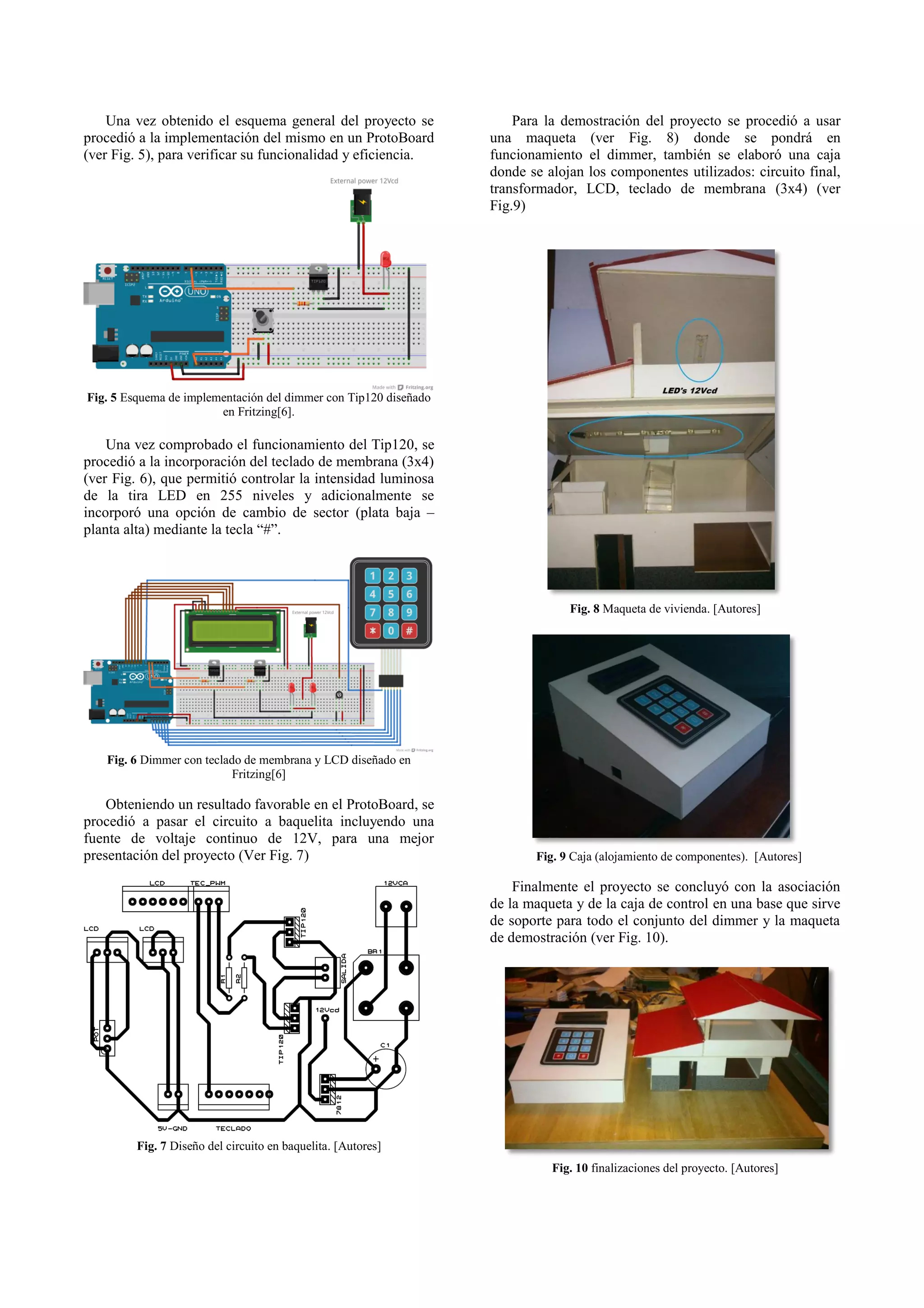 Una vez obtenido el esquema general del proyecto se procedió a la implementación del mismo en un ProtoBoard (ver Fig. 5), para verificar su funcionalidad y eficiencia. Para la demostración del proyecto se procedió a usar una maqueta (ver Fig. 8) donde se pondrá en funcionamiento el dimmer, también se elaboró una caja donde se alojan los componentes utilizados: circuito final, transformador, LCD, teclado de membrana (3x4) (ver Fig.9) Fig. 5 Esquema de implementación del dimmer con Tip120 diseñado en Fritzing[6]. Una vez comprobado el funcionamiento del Tip120, se procedió a la incorporación del teclado de membrana (3x4) (ver Fig. 6), que permitió controlar la intensidad luminosa de la tira LED en 255 niveles y adicionalmente se incorporó una opción de cambio de sector (plata baja – planta alta) mediante la tecla “#”. Fig. 8 Maqueta de vivienda. [Autores] Fig. 6 Dimmer con teclado de membrana y LCD diseñado en Fritzing[6] Obteniendo un resultado favorable en el ProtoBoard, se procedió a pasar el circuito a baquelita incluyendo una fuente de voltaje continuo de 12V, para una mejor presentación del proyecto (Ver Fig. 7) Fig. 9 Caja (alojamiento de componentes). [Autores] Finalmente el proyecto se concluyó con la asociación de la maqueta y de la caja de control en una base que sirve de soporte para todo el conjunto del dimmer y la maqueta de demostración (ver Fig. 10). Fig. 7 Diseño del circuito en baquelita. [Autores] Fig. 10 finalizaciones del proyecto. [Autores] 