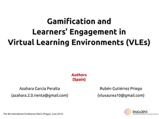 Gamification and
Learners’ Engagement in
Virtual Learning Environments (VLEs)

Authors
(Spain)
Azahara García Peralta

Rubén Gutiérrez Priego

(azahara.2.0.rienta@gmail.com)

(vluxaurea10@gmail.com)

The 8th International Conference DisCo (Prague, June 2013)

 
