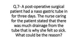 Q.7- A post-operative surgical
patient had a naso gastric tube in
for three days. The nurse caring
for the patient stated that there
was much drainage from the
tube that is why she felt so sick.
What could be the reason?
 
