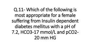 Q.11- Which of the following is
most appropriate for a female
suffering from Insulin dependent
diabetes mellitus with a pH of
7.2, HCO3-17 mmol/L and pCO2-
20 mm HG
 