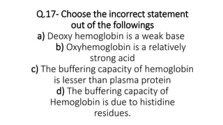 Q.17- Choose the incorrect statement
out of the followings
a) Deoxy hemoglobin is a weak base
b) Oxyhemoglobin is a relatively
strong acid
c) The buffering capacity of hemoglobin
is lesser than plasma protein
d) The buffering capacity of
Hemoglobin is due to histidine
residues.
 