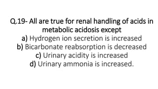 Q.19- All are true for renal handling of acids in
metabolic acidosis except
a) Hydrogen ion secretion is increased
b) Bicarbonate reabsorption is decreased
c) Urinary acidity is increased
d) Urinary ammonia is increased.
 
