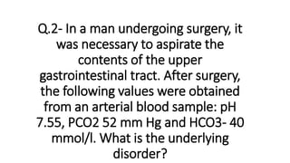 Q.2- In a man undergoing surgery, it
was necessary to aspirate the
contents of the upper
gastrointestinal tract. After surgery,
the following values were obtained
from an arterial blood sample: pH
7.55, PCO2 52 mm Hg and HCO3- 40
mmol/l. What is the underlying
disorder?
 