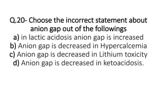 Q.20- Choose the incorrect statement about
anion gap out of the followings
a) in lactic acidosis anion gap is increased
b) Anion gap is decreased in Hypercalcemia
c) Anion gap is decreased in Lithium toxicity
d) Anion gap is decreased in ketoacidosis.
 