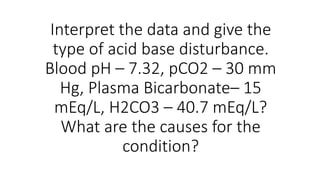Interpret the data and give the
type of acid base disturbance.
Blood pH – 7.32, pCO2 – 30 mm
Hg, Plasma Bicarbonate– 15
mEq/L, H2CO3 – 40.7 mEq/L?
What are the causes for the
condition?
 