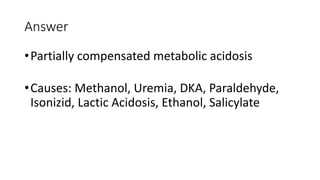 Answer
•Partially compensated metabolic acidosis
•Causes: Methanol, Uremia, DKA, Paraldehyde,
Isonizid, Lactic Acidosis, Ethanol, Salicylate
 