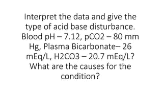 Interpret the data and give the
type of acid base disturbance.
Blood pH – 7.12, pCO2 – 80 mm
Hg, Plasma Bicarbonate– 26
mEq/L, H2CO3 – 20.7 mEq/L?
What are the causes for the
condition?
 