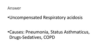 Answer
•Uncompensated Respiratory acidosis
•Causes: Pneumonia, Status Asthmaticus,
Drugs-Sedatives, COPD
 