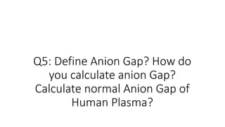 Q5: Define Anion Gap? How do
you calculate anion Gap?
Calculate normal Anion Gap of
Human Plasma?
 