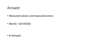 Answer
• Measured cations and measured anions
• (Na+K) – (Cl+HCO3)
• 8-16meq/L
 