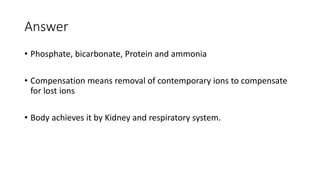 Answer
• Phosphate, bicarbonate, Protein and ammonia
• Compensation means removal of contemporary ions to compensate
for lost ions
• Body achieves it by Kidney and respiratory system.
 