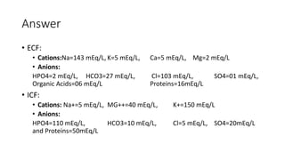 Answer
• ECF:
• Cations:Na=143 mEq/L, K=5 mEq/L, Ca=5 mEq/L, Mg=2 mEq/L
• Anions:
HPO4=2 mEq/L, HCO3=27 mEq/L, Cl=103 mEq/L, SO4=01 mEq/L,
Organic Acids=06 mEq/L Proteins=16mEq/L
• ICF:
• Cations: Na+=5 mEq/L, MG++=40 mEq/L, K+=150 mEq/L
• Anions:
HPO4=110 mEq/L, HCO3=10 mEq/L, Cl=5 mEq/L, SO4=20mEq/L
and Proteins=50mEq/L
 
