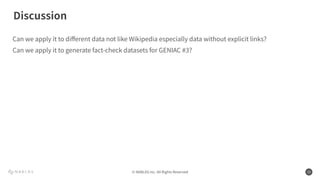 © NABLAS Inc. All Rights Reserved 15
Can we apply it to diﬀerent data not like Wikipedia especially data without explicit links?
Can we apply it to generate fact-check datasets for GENIAC #3?
Discussion
 