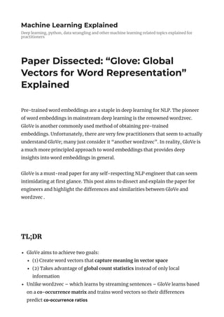 Machine Learning Explained
Deep learning, python, data wrangling and other machine learning related topics explained for
practitioners
Paper Dissected: “Glove: Global
Vectors for Word Representation”
Explained
Pre-trained word embeddings are a staple in deep learning for NLP. The pioneer
of word embeddings in mainstream deep learning is the renowned word2vec.
GloVe is another commonly used method of obtaining pre-trained
embeddings. Unfortunately, there are very few practitioners that seem to actually
understand GloVe; many just consider it “another word2vec”. In reality, GloVe is
a much more principled approach to word embeddings that provides deep
insights into word embeddings in general.
GloVe is a must-read paper for any self-respecting NLP engineer that can seem
intimidating at rst glance. This post aims to dissect and explain the paper for
engineers and highlight the di erences and similarities between GloVe and
word2vec .
 
TL;DR
GloVe aims to achieve two goals:
(1) Create word vectors that capture meaning in vector space
(2) Takes advantage of global count statistics instead of only local
information
Unlike word2vec – which learns by streaming sentences – GloVe learns based
on a co-occurrence matrix and trains word vectors so their di erences
predict co-occurrence ratios
 