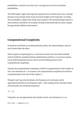 probabilities, word2vec uses the cross-entropy loss over the normalized
probabilities.
The GloVe paper argues that log mean squared error is better than cross-entropy
because cross entropy tends to put too much weight on the long tails. In reality,
this is probably a subject that needs more analysis. The essential thing to know is
that word2vec and GloVe are actually virtually mathematically the same, despite
having entirely di erent derivations!
 
Computational Complexity
If word2vec and GloVe are mathematically similar, the natural thing to ask is if
one is faster than the other.
GloVe requires computing the co-occurrence matrix, but since both methods
need to build the vocabulary before optimization and the co-occurrence matrix
can be built during this process, this is not the de ning factor in the
computational complexity.
Instead, the computational complexity of GloVe is proportionate to the number of
non-zero elements of . In contrast, the computational complexity of word2vec
is proportionate to the size of the corpus .
Though I won’t go into the details, the frequency of a word pair can be
approximated based on its frequency rank (the ranking of the word pair when
all words pairs are sorted by frequency):
Using this, we can approximate the number of non-zero elements in as
if else .
 