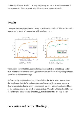 Essentially, if some words occur very frequently it’s faster to optimize over the
statistics rather than to iterate over all the entire corpus repeatedly.
 
Results
Though the GloVe paper presents many experimental results, I’ll focus the results
it presents in terms of comparison with word2vec here.
The authors show that GloVe consistently produces better embeddings faster
than word2vec. This makes sense, given how GloVe is much more principled in its
approach to word embeddings.
Unfortunately, empirical results published after the GloVe paper seem to favor
the conclusion that GloVe and word2vec perform roughly the same for many
downstream tasks. Furthermore, most people use pre-trained word embeddings
so the training time is not much of an advantage. Therefore, GloVe should be one
choice for pre-trained word embeddings, but should not be the only choice.
 
Conclusion and Further Readings
 