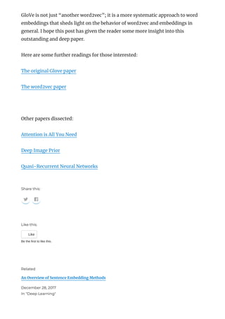 GloVe is not just “another word2vec”; it is a more systematic approach to word
embeddings that sheds light on the behavior of word2vec and embeddings in
general. I hope this post has given the reader some more insight into this
outstanding and deep paper.
Here are some further readings for those interested:
The original Glove paper
The word2vec paper
 
Other papers dissected:
Attention is All You Need
Deep Image Prior
Quasi-Recurrent Neural Networks
Share this:
 
Like this:
Like
Be the first to like this.
An Overview of Sentence Embedding Methods
December 28, 2017
In "Deep Learning"
Related
 