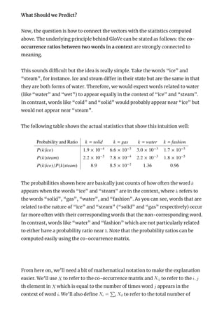 What Should we Predict?
Now, the question is how to connect the vectors with the statistics computed
above. The underlying principle behind GloVe can be stated as follows: the co-
occurrence ratios between two words in a context are strongly connected to
meaning.
This sounds di cult but the idea is really simple. Take the words “ice” and
“steam”, for instance. Ice and steam di er in their state but are the same in that
they are both forms of water. Therefore, we would expect words related to water
(like “water” and “wet”) to appear equally in the context of “ice” and “steam”.
In contrast, words like “cold” and “solid” would probably appear near “ice” but
would not appear near “steam”.
The following table shows the actual statistics that show this intuition well:
The probabilities shown here are basically just counts of how often the word
appears when the words “ice” and “steam” are in the context, where refers to
the words “solid”, “gas”, “water”, and “fashion”. As you can see, words that are
related to the nature of “ice” and “steam” (“solid” and “gas” respectively) occur
far more often with their corresponding words that the non-corresponding word.
In contrast, words like “water” and “fashion” which are not particularly related
to either have a probability ratio near 1. Note that the probability ratios can be
computed easily using the co-occurrence matrix.
 
From here on, we’ll need a bit of mathematical notation to make the explanation
easier. We’ll use to refer to the co-occurrence matrix and to refer to the
th element in which is equal to the number of times word appears in the
context of word . We’ll also de ne to refer to the total number of
 