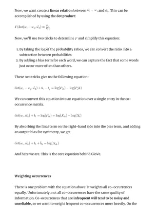 Now, we want create a linear relation between and . This can be
accomplished by using the dot product:
Now, we’ll use two tricks to determine and simplify this equation:
1. By taking the log of the probability ratios, we can convert the ratio into a
subtraction between probabilities
2. By adding a bias term for each word, we can capture the fact that some words
just occur more often than others.
These two tricks give us the following equation:
We can convert this equation into an equation over a single entry in the co-
occurrence matrix.
By absorbing the nal term on the right-hand side into the bias term, and adding
an output bias for symmetry, we get
And here we are. This is the core equation behind GloVe.
 
Weighting occurrences
There is one problem with the equation above: it weights all co-occurrences
equally. Unfortunately, not all co-occurrences have the same quality of
information. Co-occurrences that are infrequent will tend to be noisy and
unreliable, so we want to weight frequent co-occurrences more heavily. On the
 