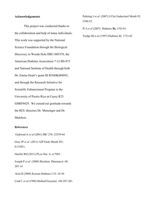 Acknowledgements

Palming J et al (2007) J Clin Endocrinol Metab 92:
2346-52

This project was conducted thanks to

Pi J et al (2007) Diabetes 56, 1783-91.

the collaboration and help of many individuals.
Tiedge M et al (1997) Diabetes 46: 1733-42

This work was supported by the National
Science Foundation through the Biological
Discovery in Woods Hole DBI 1005378, the
American Diabetes Association 7-12-BS-073
and National Institute of Health through both
Dr. Emma Heart’s grant IH R56DK088093,
and through the Research Initiative for
Scientific Enhancement Program in the
University of Puerto Rico at Cayey R25
GM059429. We extend our gratitude towards
the REU directors Dr. Mensinger and Dr.
Malchow.
References
Gaikwad A et al (2001) JBC 276: 22559-64
Gray JP et al (2011) AJP Endo Metab 301:
E113021.
Haefeli RH (2011) PLos One 6: e17963.
Joseph P et al (2000) Biochem Pharmacol 60:
207-14
Kim D (2009) Korean Diabetes J 33: 24-30
Lind C et al (1990) Method Enzymol, 186:287-301.

 