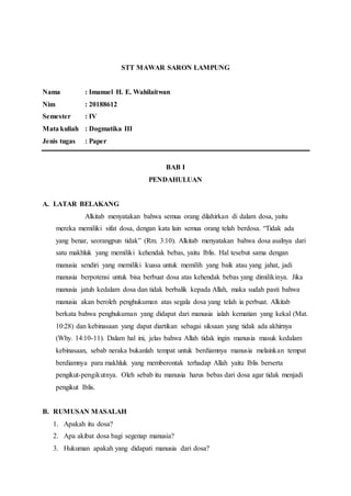 STT MAWAR SARON LAMPUNG
Nama : Imanuel H. E. Wahilaitwan
Nim : 20188612
Semester : IV
Mata kuliah : Dogmatika III
Jenis tugas : Paper
BAB I
PENDAHULUAN
A. LATAR BELAKANG
Alkitab menyatakan bahwa semua orang dilahirkan di dalam dosa, yaitu
mereka memiliki sifat dosa, dengan kata lain semua orang telah berdosa. “Tidak ada
yang benar, seorangpun tidak” (Rm. 3:10). Alkitab menyatakan bahwa dosa asalnya dari
satu makhluk yang memiliki kehendak bebas, yaitu Iblis. Hal tesebut sama dengan
manusia sendiri yang memiliki kuasa untuk memilih yang baik atau yang jahat, jadi
manusia berpotensi untuk bisa berbuat dosa atas kehendak bebas yang dimilikinya. Jika
manusia jatuh kedalam dosa dan tidak berbalik kepada Allah, maka sudah pasti bahwa
manusia akan beroleh penghukuman atas segala dosa yang telah ia perbuat. Alkitab
berkata bahwa penghukuman yang didapat dari manusia ialah kematian yang kekal (Mat.
10:28) dan kebinasaan yang dapat diartikan sebagai siksaan yang tidak ada akhirnya
(Why. 14:10-11). Dalam hal ini, jelas bahwa Allah tidak ingin manusia masuk kedalam
kebinasaan, sebab neraka bukanlah tempat untuk berdiamnya manusia melainkan tempat
berdiamnya para makhluk yang memberontak terhadap Allah yaitu Iblis berserta
pengikut-pengikutnya. Oleh sebab itu manusia harus bebas dari dosa agar tidak menjadi
pengikut Iblis.
B. RUMUSAN MASALAH
1. Apakah itu dosa?
2. Apa akibat dosa bagi segenap manusia?
3. Hukuman apakah yang didapati manusia dari dosa?
 