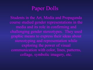 Paper Dolls Students in the Art, Media and Propaganda course studied gender representations in the media and its role in confirming and challenging gender stereotypes.  They used graphic means to express their ideas about stereotyping and representation while exploring the power of visual communication with color, lines, patterns, collage, symbolic imagery, etc. 