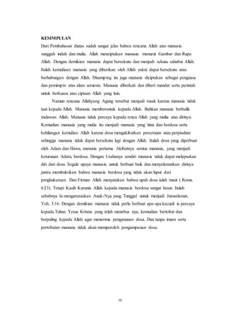 10
KESIMPULAN
Dari Pembahasan diatas sudah sangat jelas bahwa rencana Allah atas manusia
sungguh indah dan mulia. Allah menciptakan manusia menurut Gambar dan Rupa
Allah. Dengan demikian manusia dapat bersekutu dan menjadi sekutu sahabat Allah.
Itulah kemuliaan manusia yang diberikan oleh Allah yakni dapat bersekutu atau
berhubungan dengan Allah. Disamping itu juga manusia diciptakan sebagai penguasa
dan pemimpin atas alam semesta. Manusia diberkati dan diberi mandat serta perintah
untuk berkuasa atas ciptaan Allah yang lain.
Namun rencana Allahyang Agung tersebut menjadi rusak karena manusia tidak
taat kepada Allah. Manusia memberontak kepada Allah. Bahkan manusia berbalik
melawan Allah. Manusia tidak percaya kepada renca Allah yang mulia atas dirinya.
Kemudian manusia yang mulia itu menjadi manusia yang hina dan berdosa serta
kehilangan kemulian Allah karena dosa mengakibatkan perceraian atau perpisahan
sehingga manusia tidak dapat bersekutu lagi dengan Allah. Itulah dosa yang diperbuat
oleh Adam dan Hawa, manusia pertama. Akibatnya semua manusia, yang menjadi
keturunan Adam, berdosa. Dengan Usahanya sendiri manusia tidak dapat melepaskan
diri dari dosa. Segala upaya manusia untuk berbuat baik dan menyelamatkan dirinya
justru membuktikan bahwa manusia berdosa yang tidak akan luput dari
penghukuman. Dan Firman Allah menyatakan bahwa upah dosa ialah maut ( Roma.
6:23). Tetapi Kasih Karunia Allah kepada manusia berdosa sangat besar. Itulah
sebabnya Ia mengaruniakan Anak-Nya yang Tunggal untuk menjadi Juruselamat,
Yoh. 3:16. Dengan demikian manusia tidak perlu berbuat apa-apa kecuali ia percaya
kepada Tuhan Yesus Kristus yang telah menebus nya, kemudian bertobat dan
berpaling kepada Allah agar menerima penganunan dosa. Dan tanpa imam serta
pertobatan manusia tidak akan memperoleh pengampunan dosa.
 