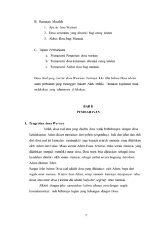 2
B. Rumusan Masalah
1. Apa itu dosa Warisan
2. Dosa keturunan yang diwarisi bagi orang kristen
3. Akibat Dosa bagi Manusia
C. Tujuan Pembahasan
a. Memahami Pengertian dosa warisan
b. Memahami dosa keturunan diwarisi orang kristen
c. Memahami Akibat dosa bagi manusia
Dosa Asal yang disebut dosa Wasrisan Tentunya kita tahu bahwa Dosa adalah
suatu perbuatan yang melanggar hukum Allah melalui Tindakan kejahatan tidak
melakukan yang seharusnya di lakukan.
BAB II
PEMBAHASAN
1. Pengertian dosa Warisan
Istilah dosa asal atau yang disebtu dosa waris berhubungan dengan dosa
ketidaktaatan Adam dalam memakan dari pohon pengetahuan baik dan jahat dan efek
dari dosa asal ini kemudian menjangkiti juga kepada seluruh manusia yang dilahirkan
oleh Adam dan Hawa. Maka karena Adam-Hawa berdosa, maka semua manusia yang
dilahirkan menjadi memiliki natur dosa. Dosa waris bisa dijelaskan sebagai dosa
kesalahan dimiliki oleh semua manusia sebagai akibat secara langsung dari dosa
Adam ditaman Eden.
Sangat Jelas bahwa Dosa asal adalah dosa yang dilakukan oleh Adam, bapa dari
segala umat manusia. Karena dosa Adam, setiap manusia turunnya mempunyai tabiat
dosa( atau natur dosa ) karena dia adalah bapa dari segenap umat manusia.
Alkitab dengan jelas menyatakan bahwa adanya dosa dengan segala
kosenkuensinya. Ada beberapa bagian yang hubungan dengan Dosa.
 