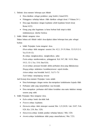 3
1. Defenisi dosa menurut beberapa ayat Alkitab
 Dosa diartikan sebagai pemikiran yang bodoh ( Amsal.24:9)
 Pelanggaran terhadap hukum Allah diartikan sebagai dosa( 1 Yohanes.3:4 )
 Dosa juga disamakan dengan kejahatan sebab kejahatan berarti dosa(
Roma.14:23)
 Orang yang tahu bagaimana ia harus berbuat baik tetapi ia tidak
melakukannyya disebut berdosa
2. Istilah Alkitab mengenai dosa
Dalam bahasa asli Alkitab istilah dosa dipakai dalam beberapa kata yaitu sebagai
berikut.
a. Istilah Perjanjian Lama mengenai dosa.
Khata artinya tidak mengenai sasaran ( Im. 4:2,3, 25-35; Mzm. 32:15;51:2-5;
Yes.53:10-12).
Ra artinya menghancurkan, menghentikan, jahat.
Pasha artinya memberontakan, pelanggaran( Kel. 34:7; Bil. 14:18; Mzm.
19:13; 32-1; Yes. 53:8; Dan.9:24).
Awom artinya perasaan bersalah akibat perbuatan dosa yang dilakukannya
Shagag artinya melakukan kesalahan,tersesat seperti domba.
Asham artinya rasa bersalah( Im.6:2; 5,6;7:1-7)1
Taah Artinya menyimpang tersesat
Jadi Konsep dosa menurut Perjanjian Lama adalah
 Dosa bertentangan dengan norma dan merupakan ketidaktaatan kepada Allah
 Perbuatan salah yang menyebabkan rasa bersalah.
 Dosa merupakan perbuatan aktif dalam kesalahan atau suatu tindakan menuju
sasaran yang salah.
b. Istilah Perjanjian Baru mengenai dosa.
 Kakos artinya buruk dan tidak baik
 Poneros artinya kejahatan.
 Harmatia artinya tidak mencapai sasaran( Mat. 1:;21;26:28; Luk. 24:47; Yoh.
8:24; Kis. 2:38; Rm. 3:20).
 Hamartema artinya ketidak patuhan terhadap hukum.( Mrk. 3:28)
 Anomia artinya kedurhakaan tidak punya aturan/hukum.( Mat. 7:23)
 
