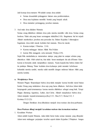 4
Jadi konsep dosa menurut PB adalah semua dosa adalah
 Semua dosaadalah pelanggaran hukum atau pemberontakan.
 Dosa atau kejahatan memiliki bentuk yang banyak sekali.
 Dosa menuntut pertanggung jawaban manusia.
3. Asal mula dosa didalam Manusia
Semua orang dilahirkan didalam dosa yaitu mereka memiliki sifat dosa. Semua orang
berdosa. Tidak ada yang benar seorangpun tidak(Rm.3:10). Bagaimana hal ini terjadi
Alkitab memberikan jawaban atas persoalan itu. Dalam Kejadian 3 diterangkan
bagaimana dosa telah masuk kedalam hati manusia. Dosa itu masuk.
 Karena tertipu( 1Timotius. 2:14)
 Karena melanggar hukum Allah( Rm.5:6)dan
 karena Iblis menggoda serta merusak( Wahyu.12:9).
Sejak Iblis mendurhaka,ia meneruskan niatnya yang jahat itu sampai sebatas yang
diinzinkan Allah. Oleh sebab itu, kita tidak heran mendapati dia ada diTaman Eden
karena ia berusaha untuk menjatuhkan manusia. Nyata kepada kita bahwa dalam hal
itu jatuhnya Bintang Timur kedalam dosa keduanya jatuh memulai kebebasan
kehendak mereka sendiri, mereka salah memilih dengan melawan hukum Allah yang
mereka ketahui.
a. Menjalarnya Dosa
Menurut Plagius Berpendapat bahwa dosa tidak menjalar karena bersifat moral bukan
benda. Orang yang melakukan dosa saja yang harus dihukum. Jadi dosa Adam tidak
berpengaruh pada keturunannya karena mereka dilahirkan sebagai orang baik. Tetapi
Plagius ditentang Agustinus, Luther, dan Calvin. Alkitab menjelaskan bahwa dosa
Adam menjalar kepada keturunannya.(Kej.3:15; Maz.51:7; Roma.5:12; I
Korintus.15:12-22).
Dengan Demikian dosa dibedakan menjadi dosa warisan dan dosa perbuatan.
Dosa Warisan dibagi menjadi kesalahan warisan dan kerusakan warisan
1. Kesalahan Warisan
Adam adalah kepala Manusia, maka tidak heran kalau semua manusia yang dikepalai
Adam turut melanggar perjanjian tersebut seperti dalam Kejadian 2 Pimpinan bangsa
 