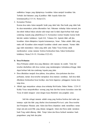 5
melibatkan bangsa yang dipimpinnya kesalahan Adam menjadi kesalahan kita.
Terbukti dari hukuman yang di jatuhkan Allah kepada Adam dan
keturunanya(Kej.3:15-16; Roma.6:23).
2. Kerusakan Warisan
Karena dosa maka Adam menjadih benih yang tidak baik. Dan benih yang tidak baik
itu akan menentukan pohon dikemudian hari. Hukuman terhadap Adam merusak jiwa
dan tubuh bahkan bukan sekedar sakit tetapi mati Ia tidak dapat berbuat baik tetapi
cenderung kepada yang jahat(Efesus.2:1) Kerusaskan warisan berjalan karena benih
laki-laki melalui kelahiran.( Ayub.14:4; Yohanes.3:6) Apakah Allah adil jika
kesalahan Adam ditimpakan kepada keturunannya, benar . Tuhan adalah Allah yang
maha adil. Kesalahan adam menjadi kesalahan seluruh umat manusia. Namun Allah
juga telah menentukan Adam yang akhir yaitu Tuhan Yesus Kristus untuk
membenarkan semua manusia berdosa berdasarkan Iman, bukan berdasarkan
kelahiran,( Roma.5:18-19; I Korintus.15:22-45).
b. Dosa Perbuatan
Dosa Perbuatan adalah dosa yang dilakukan oleh manusia itu sendiri. Tentu hal
tersebut disebabkan oleh dosa warisan yang mendatangkan kelemahan,sehingga tidak
dapat berbuat baik dan cenderung kepada yang jahat.
 Dosa dibedakan menjadi dosa pikiran, dosa pikiran, dosa perkataan dan dosa
perbuatan, namun dosa tersebut merupakan dosa manusia seutuhnya. Jadi dosa tidak
dibedakan berdasarkan besar kecilnya atau berat ringannya pelanggaran karena dosa
tetap dosa.
 Alkitab juga menyatakan adanya dosa terhadap Roh Kudus. Dalam Matius. 12:24-32
Ketika Yesus menyembuhkan seorang yang buta dan bisu karena kerasukan setan lalu
Yesus di tuduh mengusir setan dengan kuasa Beelzebul atau penghulu setan.
Jadi kita sebagai manusia adalah orang yang berdosa berdosa dari sudut apa
tentunya sejak kita lahir yang disebut dosa keturunan(Warisan) yaitu Dosa tersebut
dari Penciptaan Manusia yaitu Adam dan Hawa diciptakan untuk memelihara taman
tetapi ada ada sosok Iblis yang dimana menggoda Adam dan Hawa untuk memakan
buah Yang sudah dilarang Allah. Tetapi Adam dan Hawa berhasil memakan buah
pengetahuan yang baik dan jahat.
 